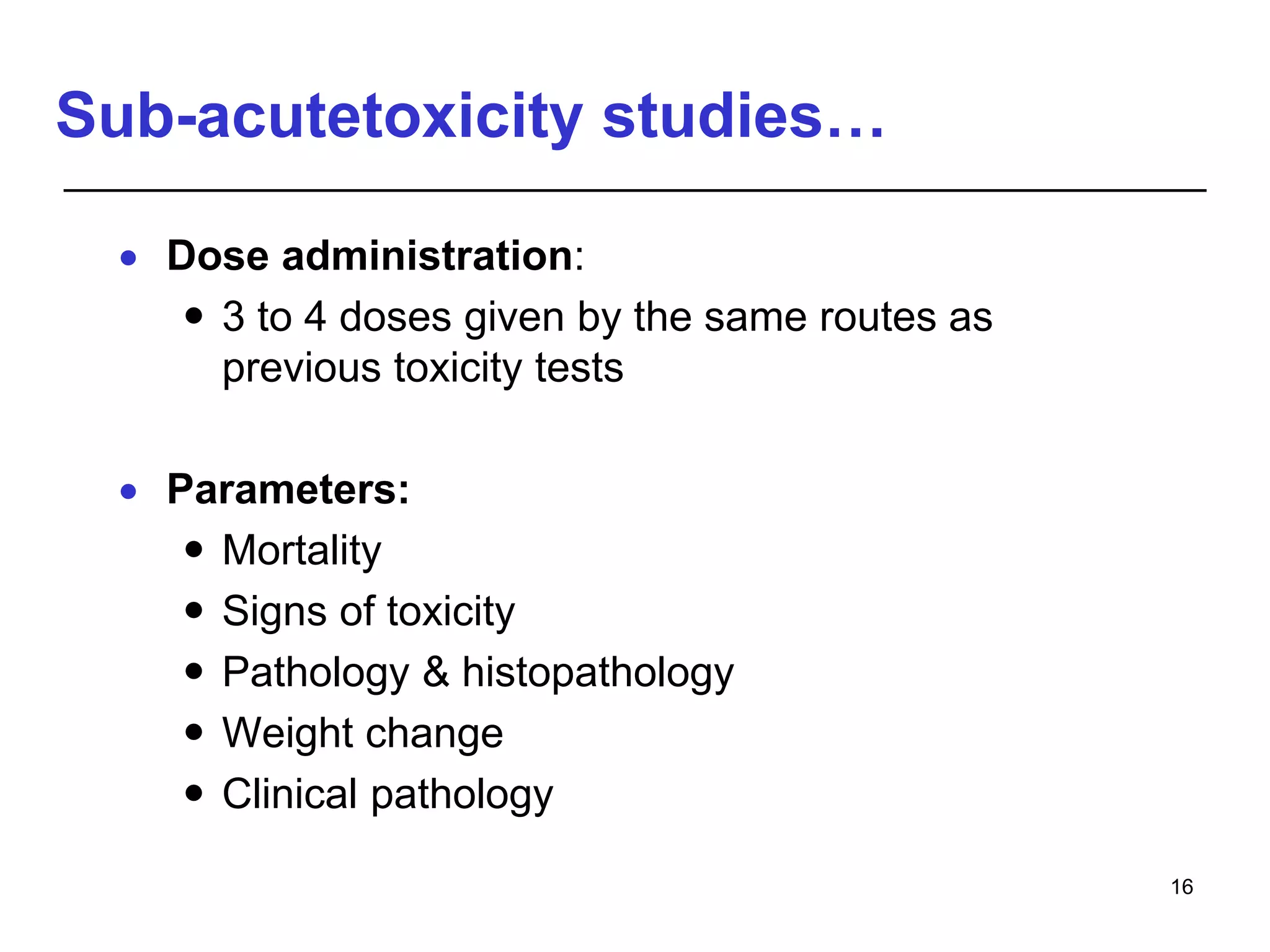 Sub-acutetoxicity studies…
 Dose administration:
 3 to 4 doses given by the same routes as
previous toxicity tests
 Parameters:
 Mortality
 Signs of toxicity
 Pathology & histopathology
 Weight change
 Clinical pathology
16
 