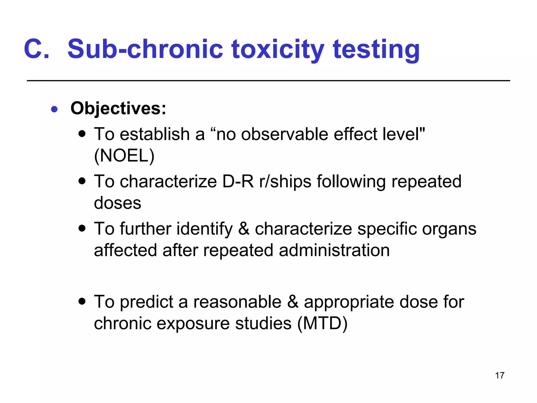 C. Sub-chronic toxicity testing
 Objectives:
 To establish a “no observable effect level"
(NOEL)
 To characterize D-R r/ships following repeated
doses
 To further identify & characterize specific organs
affected after repeated administration
 To predict a reasonable & appropriate dose for
chronic exposure studies (MTD)
17
 