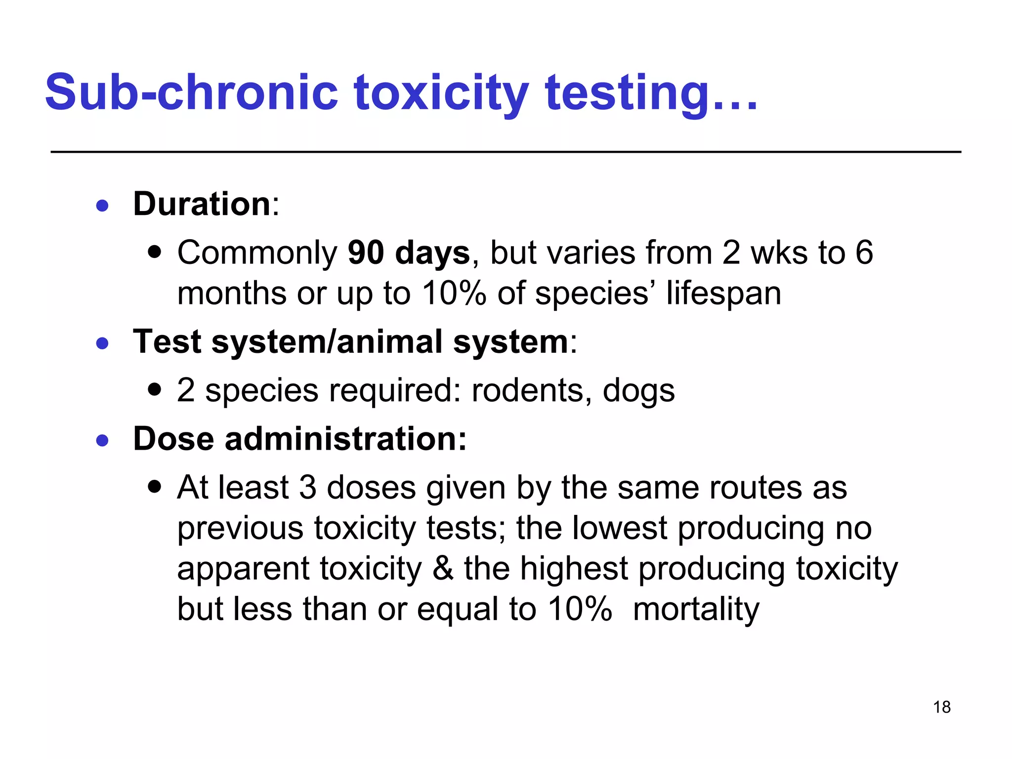 Sub-chronic toxicity testing…
 Duration:
 Commonly 90 days, but varies from 2 wks to 6
months or up to 10% of species’ lifespan
 Test system/animal system:
 2 species required: rodents, dogs
 Dose administration:
 At least 3 doses given by the same routes as
previous toxicity tests; the lowest producing no
apparent toxicity & the highest producing toxicity
but less than or equal to 10% mortality
18
 