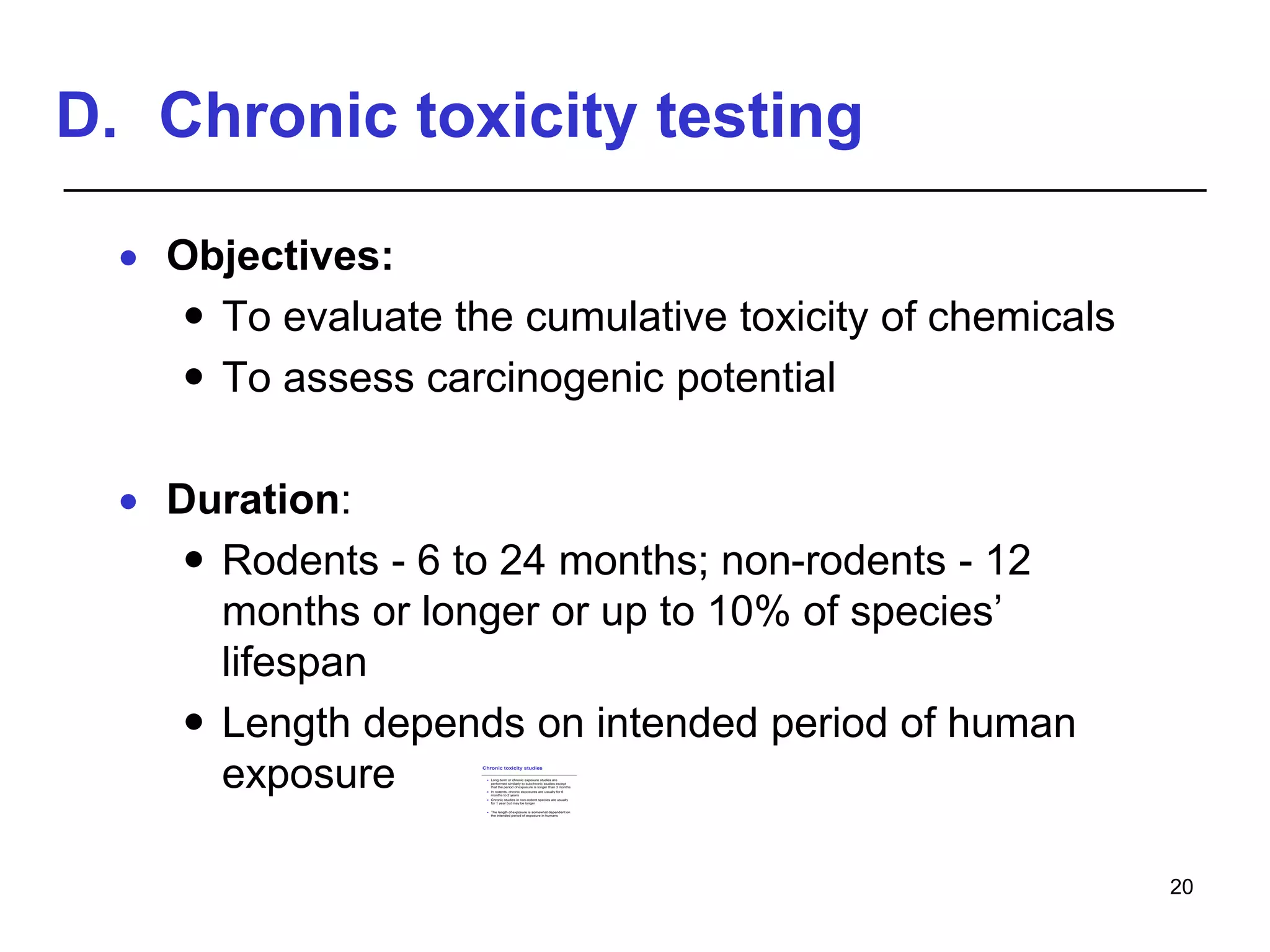 D. Chronic toxicity testing
 Objectives:
 To evaluate the cumulative toxicity of chemicals
 To assess carcinogenic potential
 Duration:
 Rodents - 6 to 24 months; non-rodents - 12
months or longer or up to 10% of species’
lifespan
 Length depends on intended period of human
exposure
20
Chronic toxicity studies
 Long-term or chronic exposure studies are
performed similarly to subchronic studies except
that the period of exposure is longer than 3 months
 In rodents, chronic exposures are usually for 6
months to 2 years
 Chronic studies in non-rodent species are usually
for 1 year but may be longer
 The length of exposure is somewhat dependent on
the intended period of exposure in humans
 