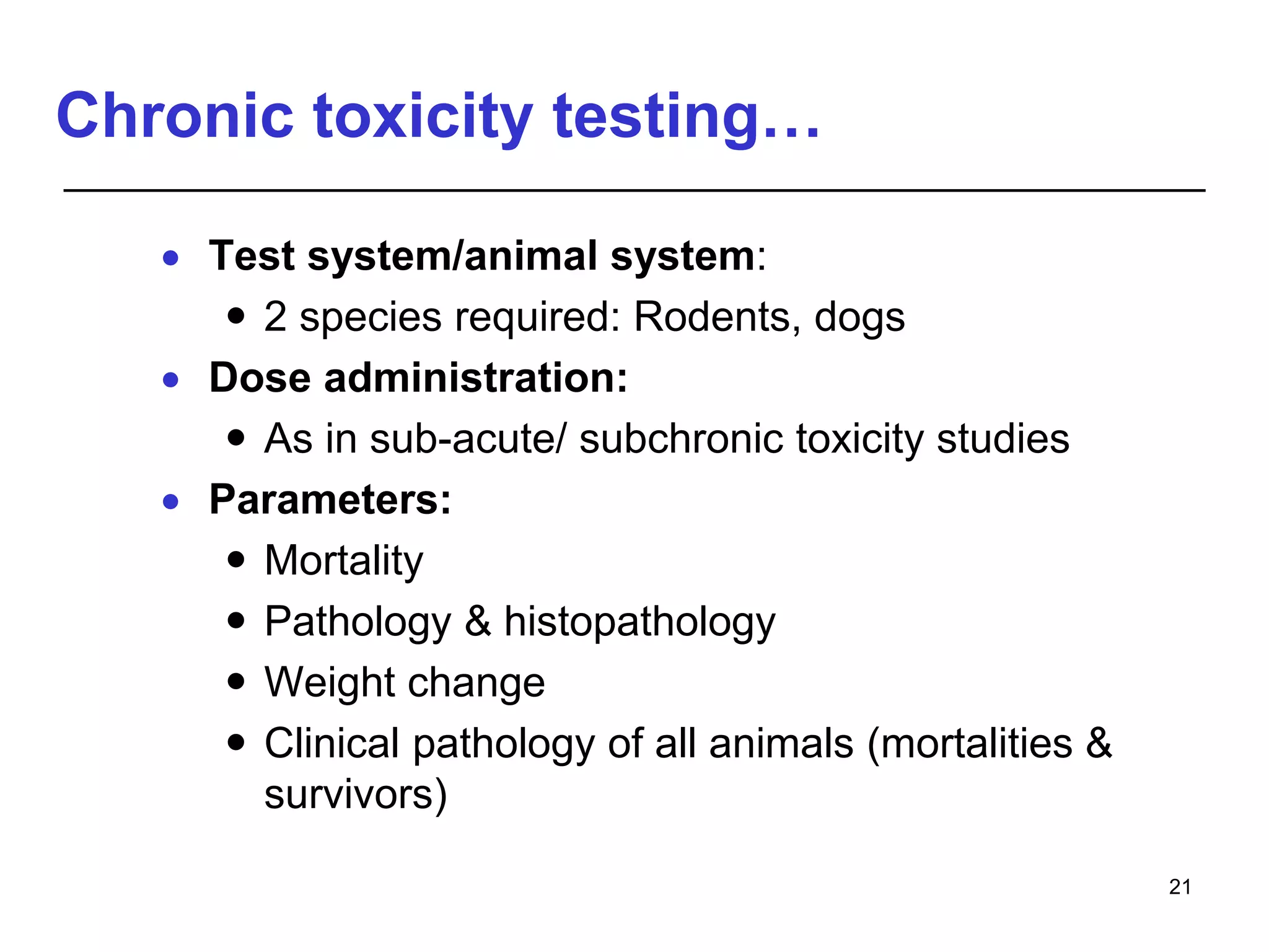 Chronic toxicity testing…
 Test system/animal system:
 2 species required: Rodents, dogs
 Dose administration:
 As in sub-acute/ subchronic toxicity studies
 Parameters:
 Mortality
 Pathology & histopathology
 Weight change
 Clinical pathology of all animals (mortalities &
survivors)
21
 
