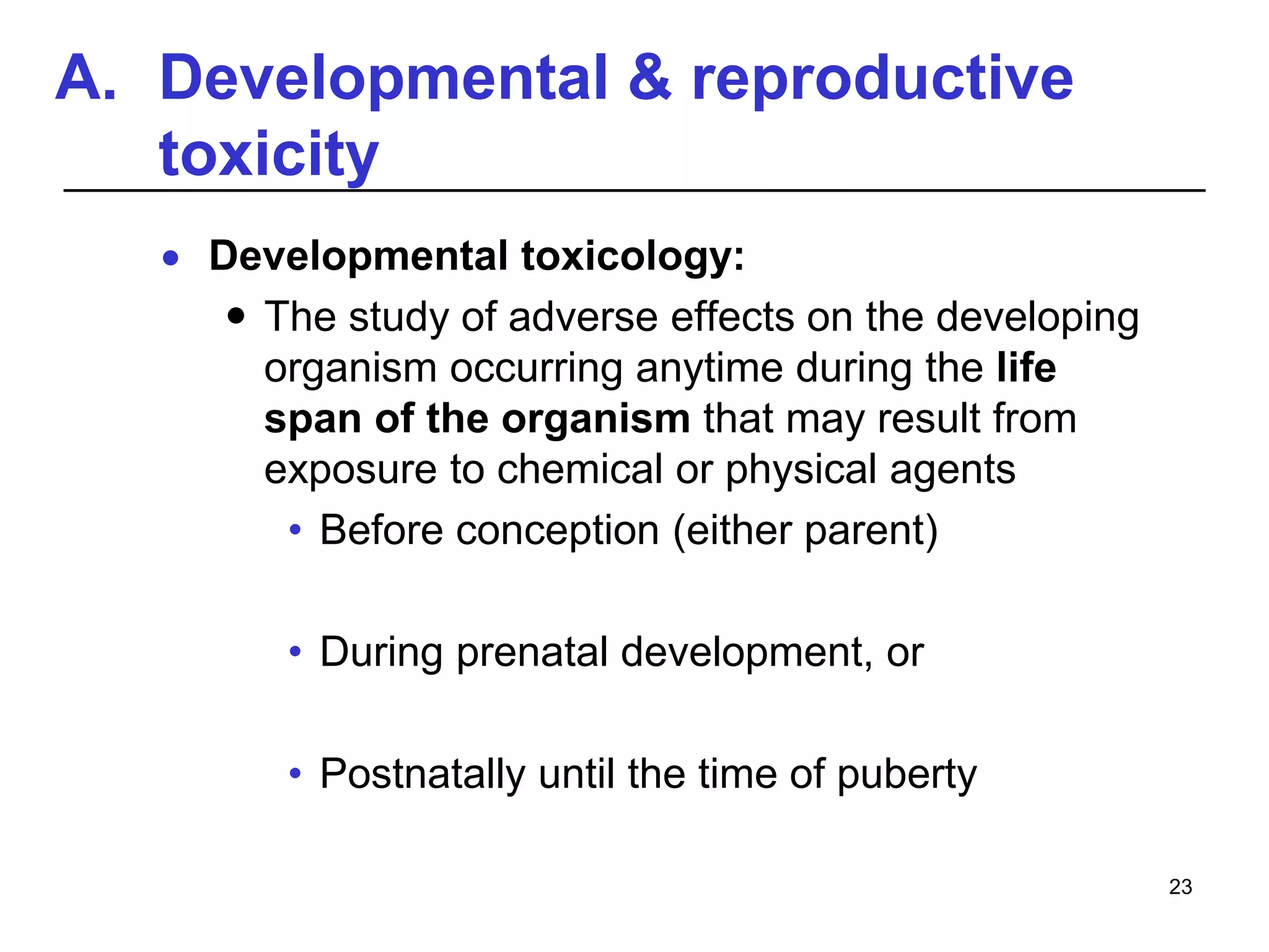 A. Developmental & reproductive
toxicity
 Developmental toxicology:
 The study of adverse effects on the developing
organism occurring anytime during the life
span of the organism that may result from
exposure to chemical or physical agents
• Before conception (either parent)
• During prenatal development, or
• Postnatally until the time of puberty
23
 