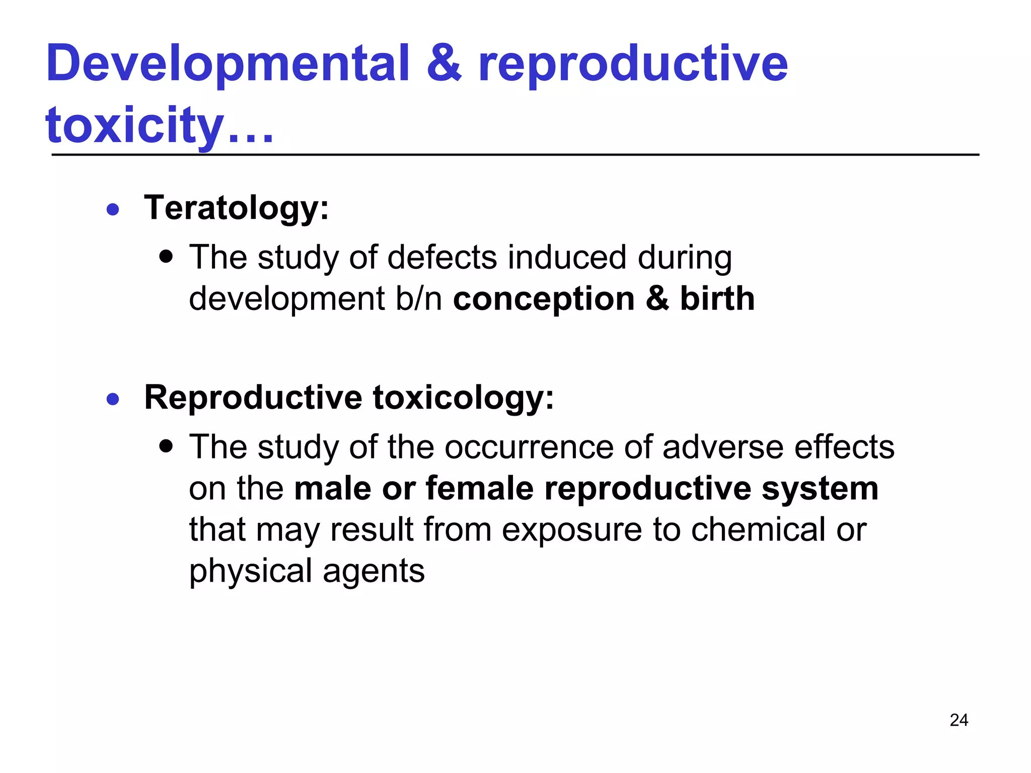 Developmental & reproductive
toxicity…
 Teratology:
 The study of defects induced during
development b/n conception & birth
 Reproductive toxicology:
 The study of the occurrence of adverse effects
on the male or female reproductive system
that may result from exposure to chemical or
physical agents
24
 