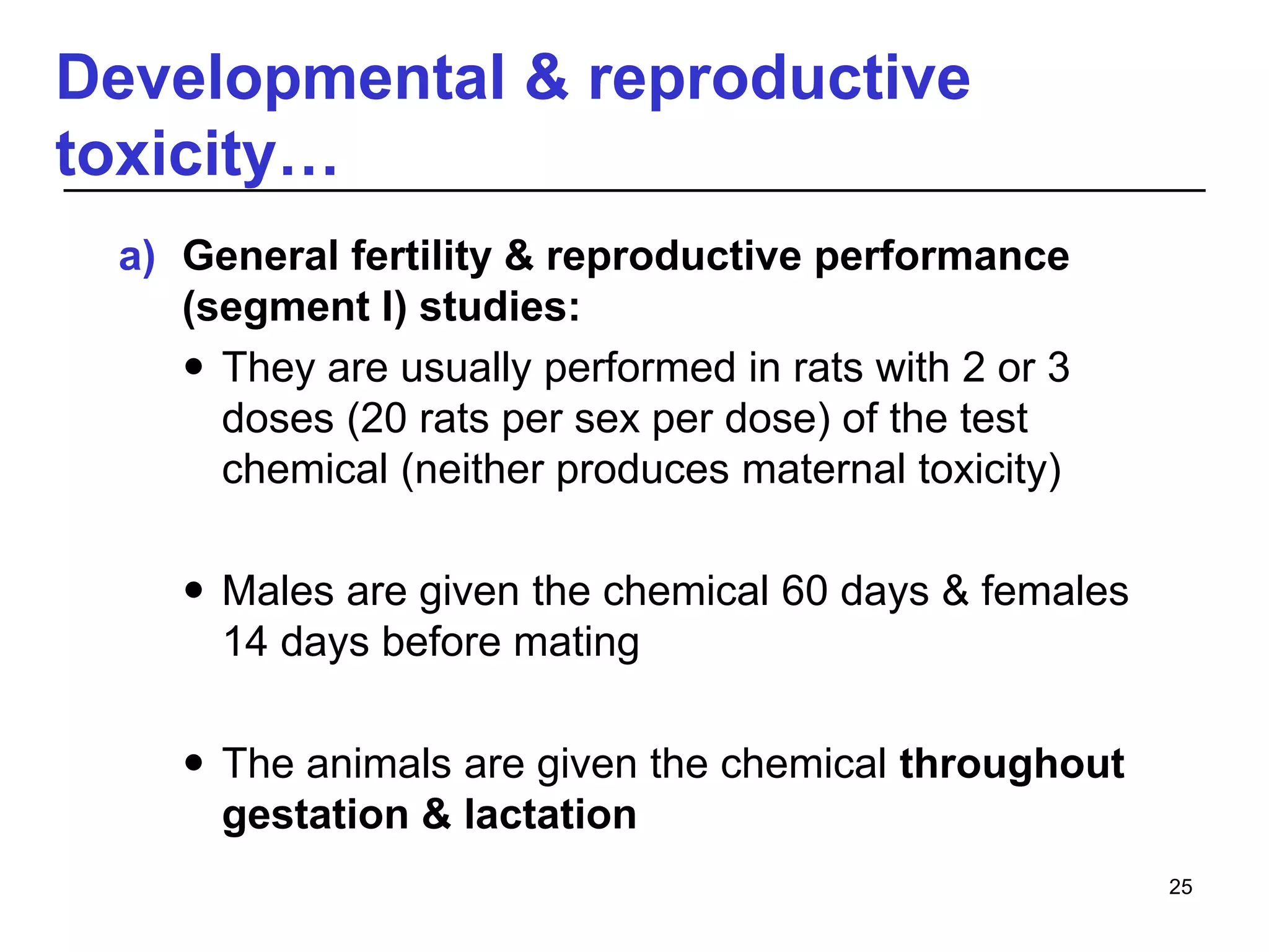 Developmental & reproductive
toxicity…
a) General fertility & reproductive performance
(segment I) studies:
 They are usually performed in rats with 2 or 3
doses (20 rats per sex per dose) of the test
chemical (neither produces maternal toxicity)
 Males are given the chemical 60 days & females
14 days before mating
 The animals are given the chemical throughout
gestation & lactation
25
 
