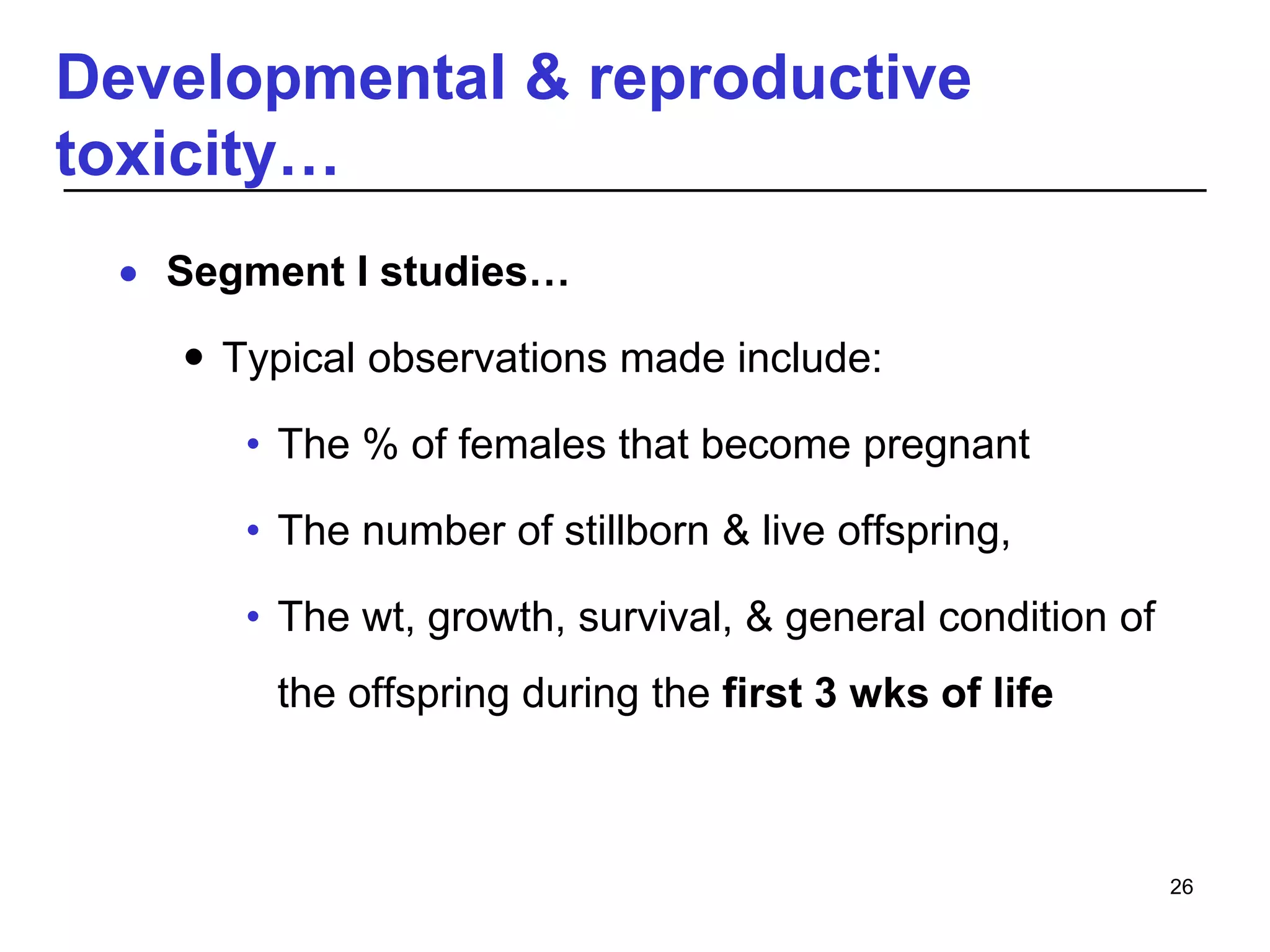 Developmental & reproductive
toxicity…
 Segment I studies…
 Typical observations made include:
• The % of females that become pregnant
• The number of stillborn & live offspring,
• The wt, growth, survival, & general condition of
the offspring during the first 3 wks of life
26
 