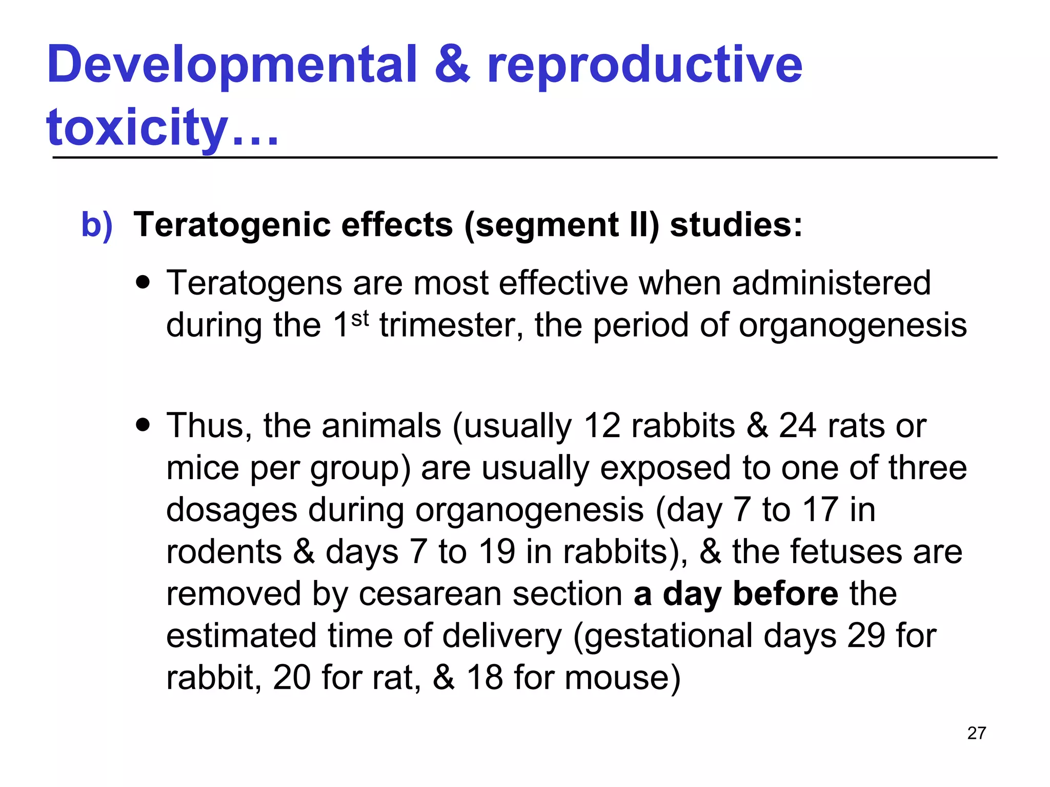 Developmental & reproductive
toxicity…
b) Teratogenic effects (segment II) studies:
 Teratogens are most effective when administered
during the 1st trimester, the period of organogenesis
 Thus, the animals (usually 12 rabbits & 24 rats or
mice per group) are usually exposed to one of three
dosages during organogenesis (day 7 to 17 in
rodents & days 7 to 19 in rabbits), & the fetuses are
removed by cesarean section a day before the
estimated time of delivery (gestational days 29 for
rabbit, 20 for rat, & 18 for mouse)
27
 