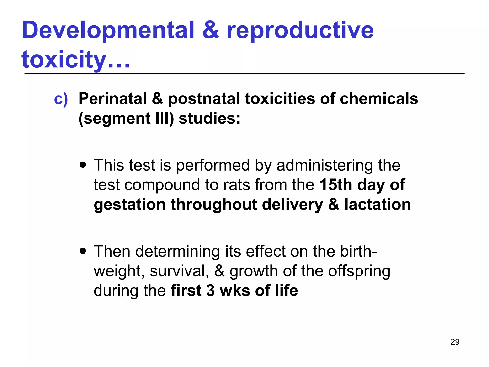 Developmental & reproductive
toxicity…
c) Perinatal & postnatal toxicities of chemicals
(segment III) studies:
 This test is performed by administering the
test compound to rats from the 15th day of
gestation throughout delivery & lactation
 Then determining its effect on the birth-
weight, survival, & growth of the offspring
during the first 3 wks of life
29
 