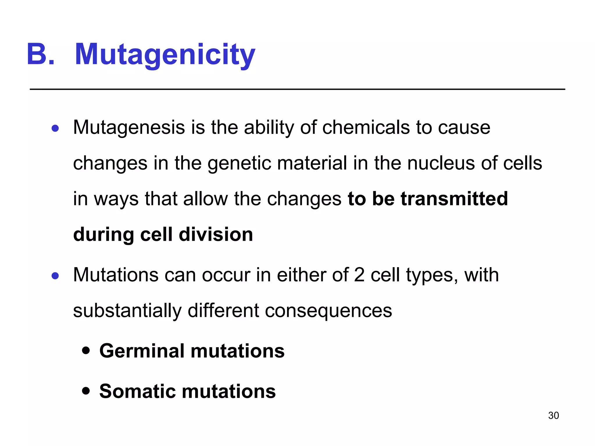 B. Mutagenicity
 Mutagenesis is the ability of chemicals to cause
changes in the genetic material in the nucleus of cells
in ways that allow the changes to be transmitted
during cell division
 Mutations can occur in either of 2 cell types, with
substantially different consequences
 Germinal mutations
 Somatic mutations
30
 