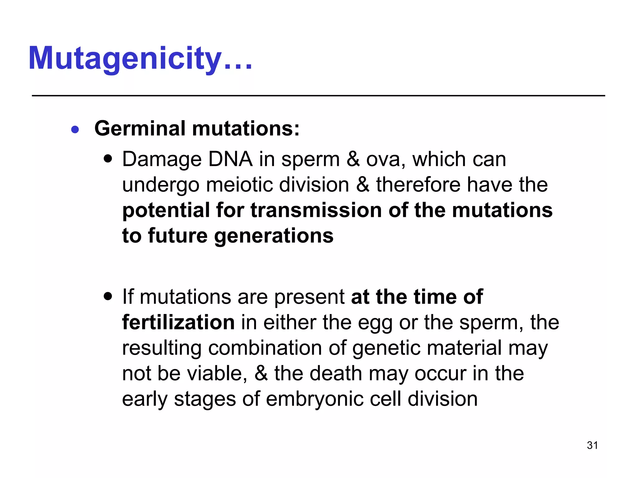 Mutagenicity…
 Germinal mutations:
 Damage DNA in sperm & ova, which can
undergo meiotic division & therefore have the
potential for transmission of the mutations
to future generations
 If mutations are present at the time of
fertilization in either the egg or the sperm, the
resulting combination of genetic material may
not be viable, & the death may occur in the
early stages of embryonic cell division
31
 