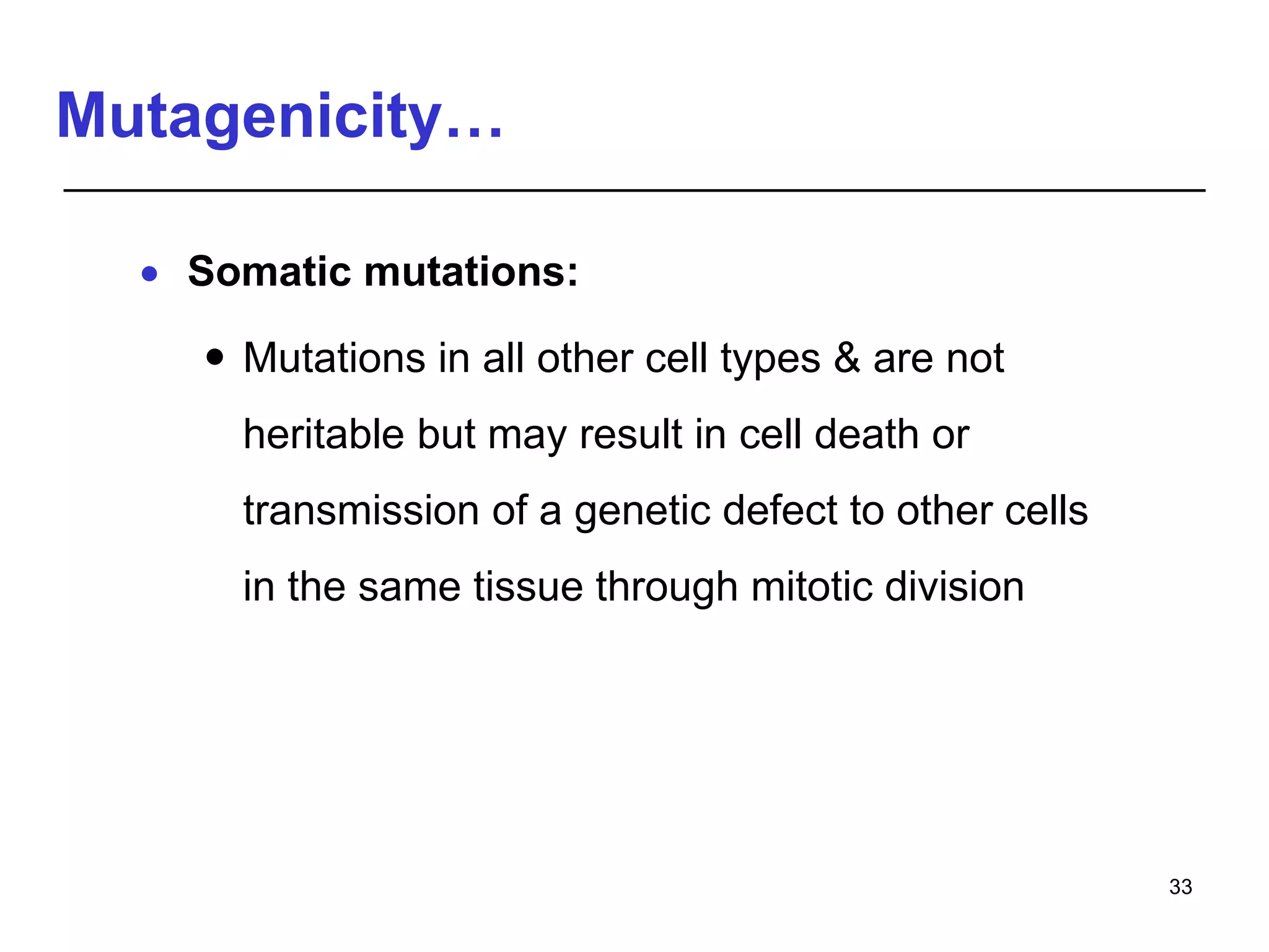 Mutagenicity…
 Somatic mutations:
 Mutations in all other cell types & are not
heritable but may result in cell death or
transmission of a genetic defect to other cells
in the same tissue through mitotic division
33
 