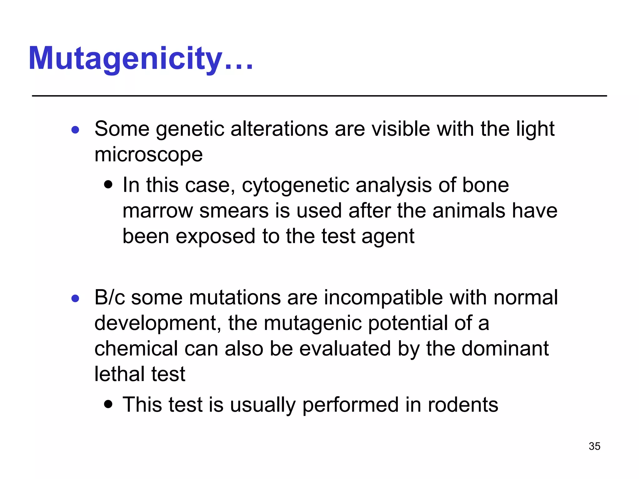 Mutagenicity…
 Some genetic alterations are visible with the light
microscope
 In this case, cytogenetic analysis of bone
marrow smears is used after the animals have
been exposed to the test agent
 B/c some mutations are incompatible with normal
development, the mutagenic potential of a
chemical can also be evaluated by the dominant
lethal test
 This test is usually performed in rodents
35
 