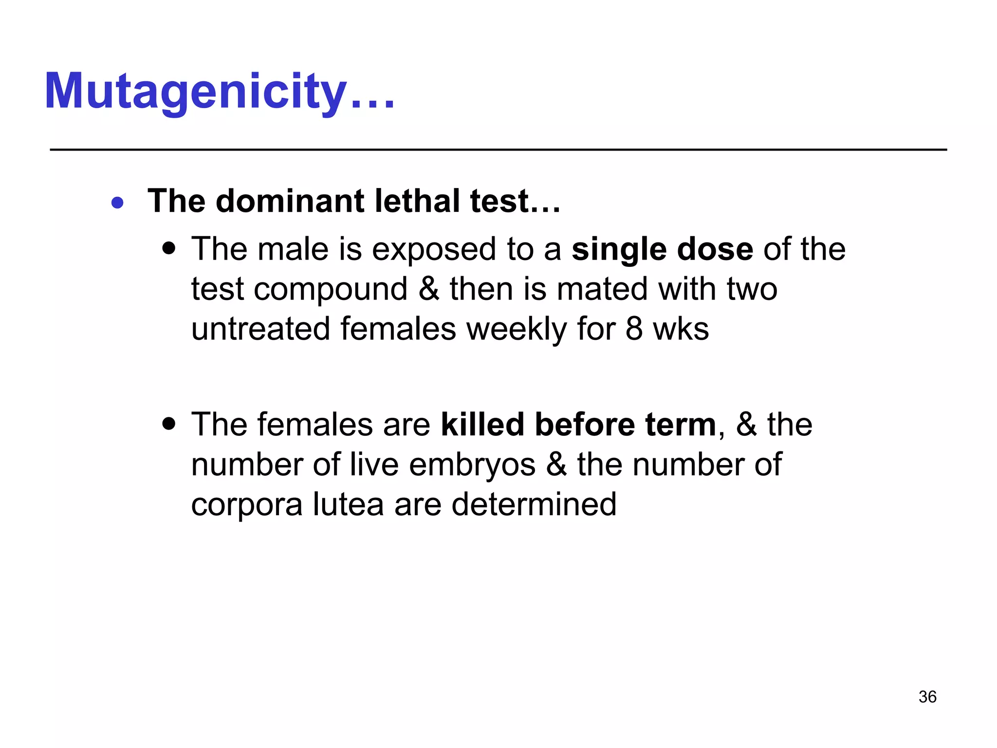 Mutagenicity…
 The dominant lethal test…
 The male is exposed to a single dose of the
test compound & then is mated with two
untreated females weekly for 8 wks
 The females are killed before term, & the
number of live embryos & the number of
corpora lutea are determined
36
 