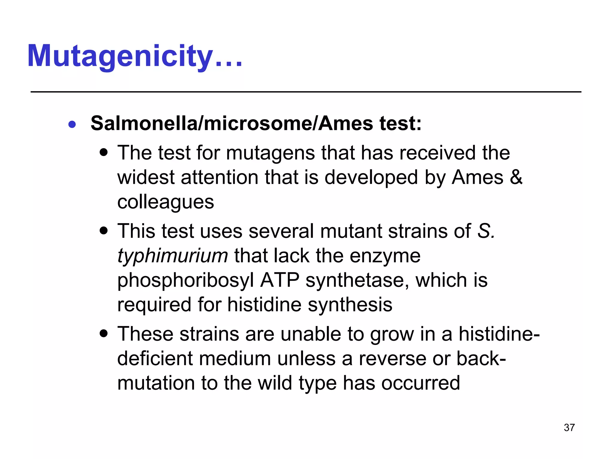 Mutagenicity…
 Salmonella/microsome/Ames test:
 The test for mutagens that has received the
widest attention that is developed by Ames &
colleagues
 This test uses several mutant strains of S.
typhimurium that lack the enzyme
phosphoribosyl ATP synthetase, which is
required for histidine synthesis
 These strains are unable to grow in a histidine-
deficient medium unless a reverse or back-
mutation to the wild type has occurred
37
 
