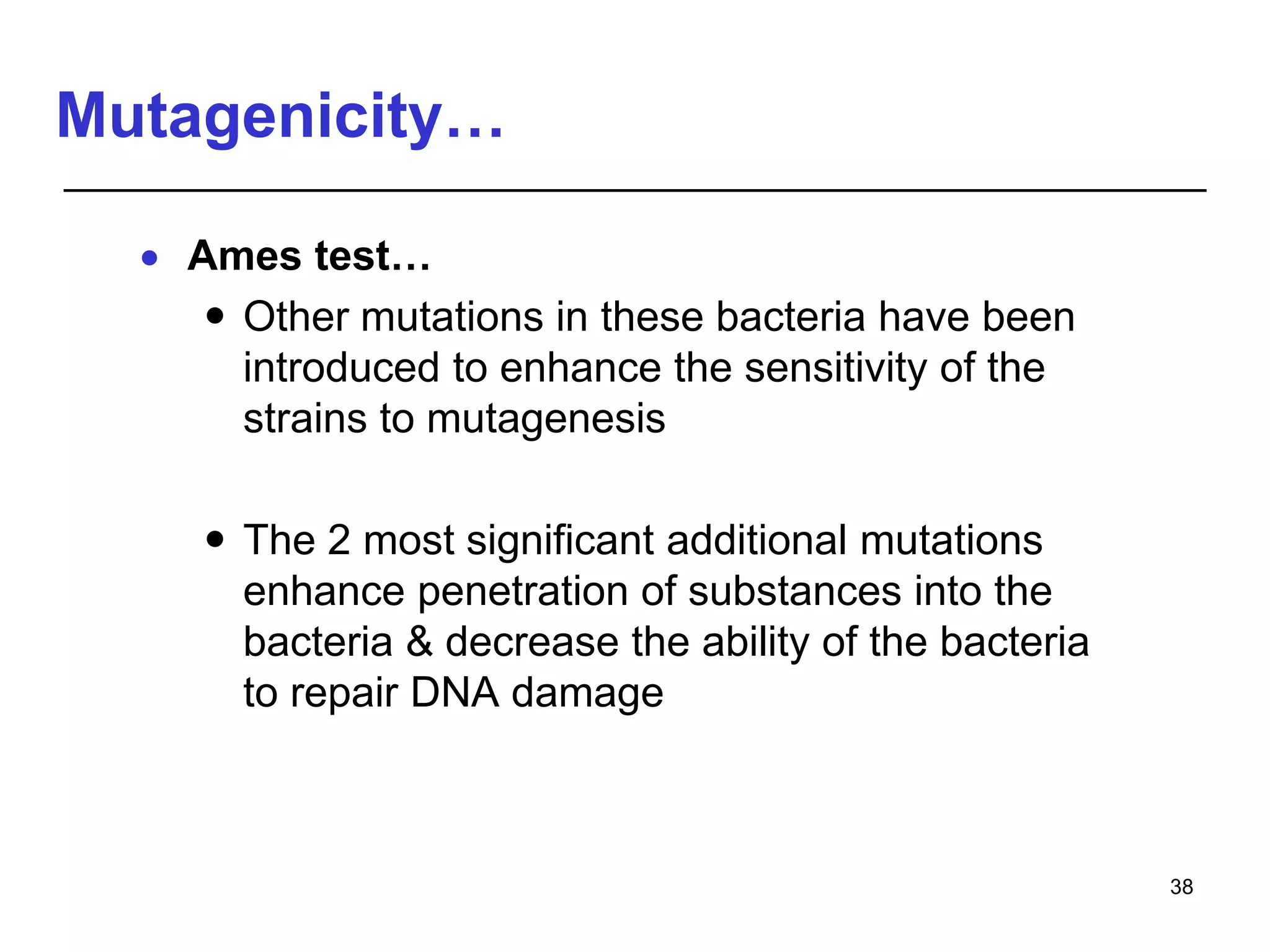 Mutagenicity…
 Ames test…
 Other mutations in these bacteria have been
introduced to enhance the sensitivity of the
strains to mutagenesis
 The 2 most significant additional mutations
enhance penetration of substances into the
bacteria & decrease the ability of the bacteria
to repair DNA damage
38
 