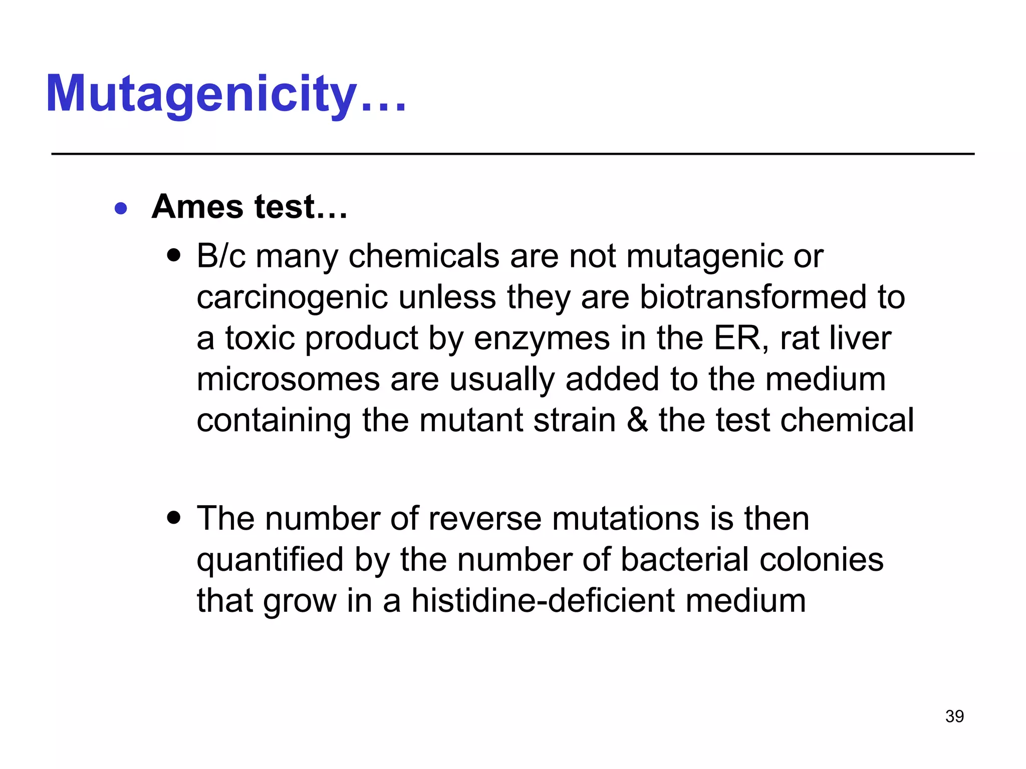 Mutagenicity…
 Ames test…
 B/c many chemicals are not mutagenic or
carcinogenic unless they are biotransformed to
a toxic product by enzymes in the ER, rat liver
microsomes are usually added to the medium
containing the mutant strain & the test chemical
 The number of reverse mutations is then
quantified by the number of bacterial colonies
that grow in a histidine-deficient medium
39
 