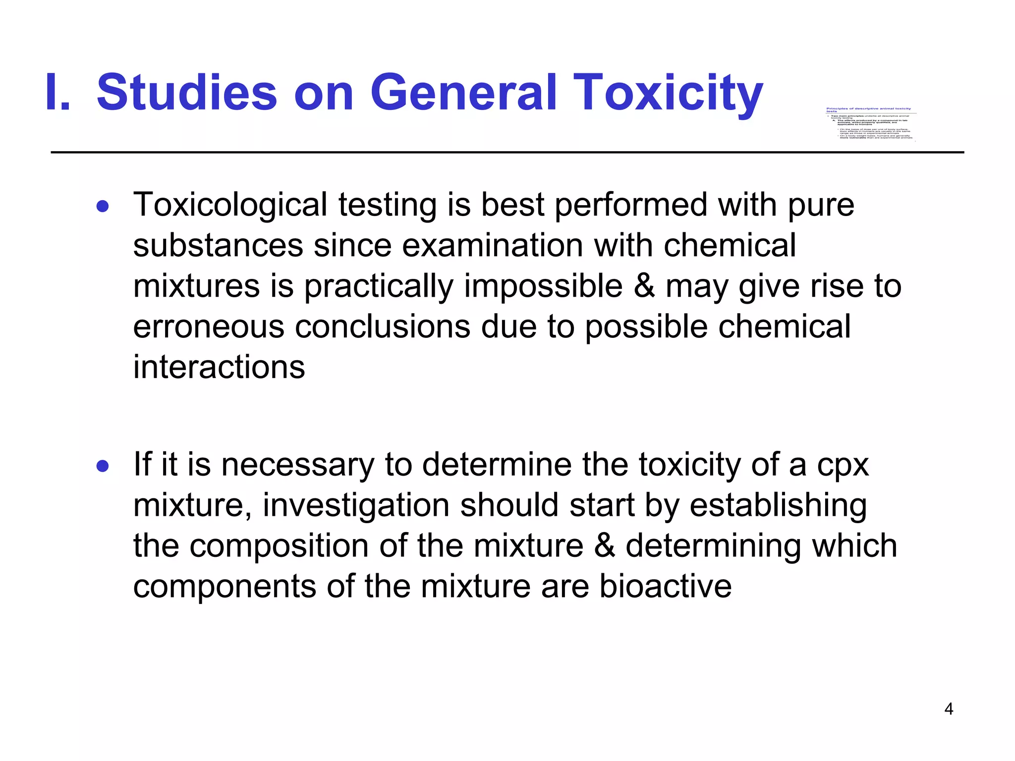 I. Studies on General Toxicity
 Toxicological testing is best performed with pure
substances since examination with chemical
mixtures is practically impossible & may give rise to
erroneous conclusions due to possible chemical
interactions
 If it is necessary to determine the toxicity of a cpx
mixture, investigation should start by establishing
the composition of the mixture & determining which
components of the mixture are bioactive
4
Principles of descriptive animal toxicity
tests
 Two main principles underlie all descriptive animal
toxicity testing
A. The effects produced by a compound in lab
animals, when properly qualified, are
applicable to humans
• On the basis of dose per unit of body surface,
toxic effects in humans are usually in the same
range as those in experimental animals
• On a body weight basis, humans are generally
more vulnerable than are experimental animals
1
 
