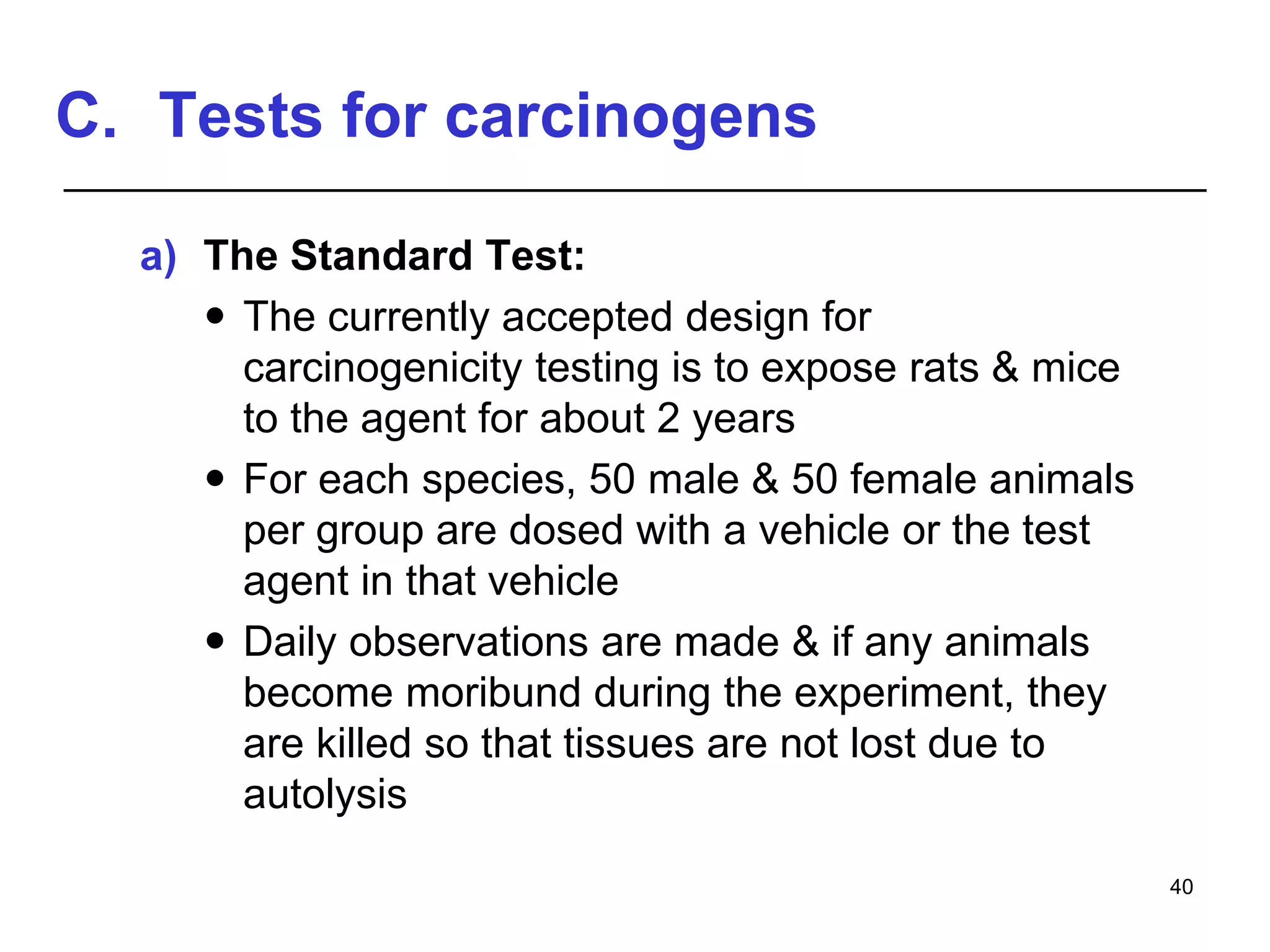 C. Tests for carcinogens
a) The Standard Test:
 The currently accepted design for
carcinogenicity testing is to expose rats & mice
to the agent for about 2 years
 For each species, 50 male & 50 female animals
per group are dosed with a vehicle or the test
agent in that vehicle
 Daily observations are made & if any animals
become moribund during the experiment, they
are killed so that tissues are not lost due to
autolysis
40
 
