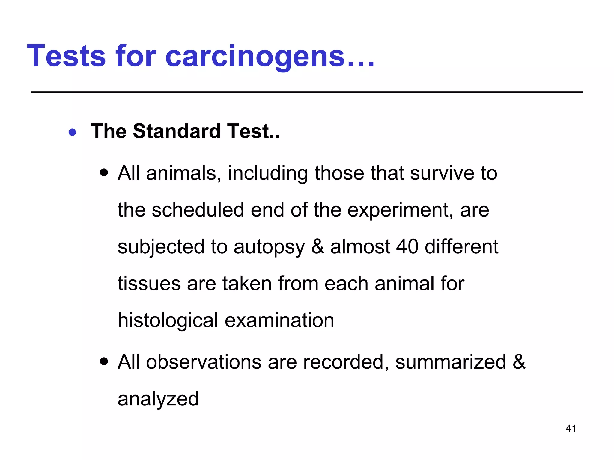 Tests for carcinogens…
 The Standard Test..
 All animals, including those that survive to
the scheduled end of the experiment, are
subjected to autopsy & almost 40 different
tissues are taken from each animal for
histological examination
 All observations are recorded, summarized &
analyzed
41
 