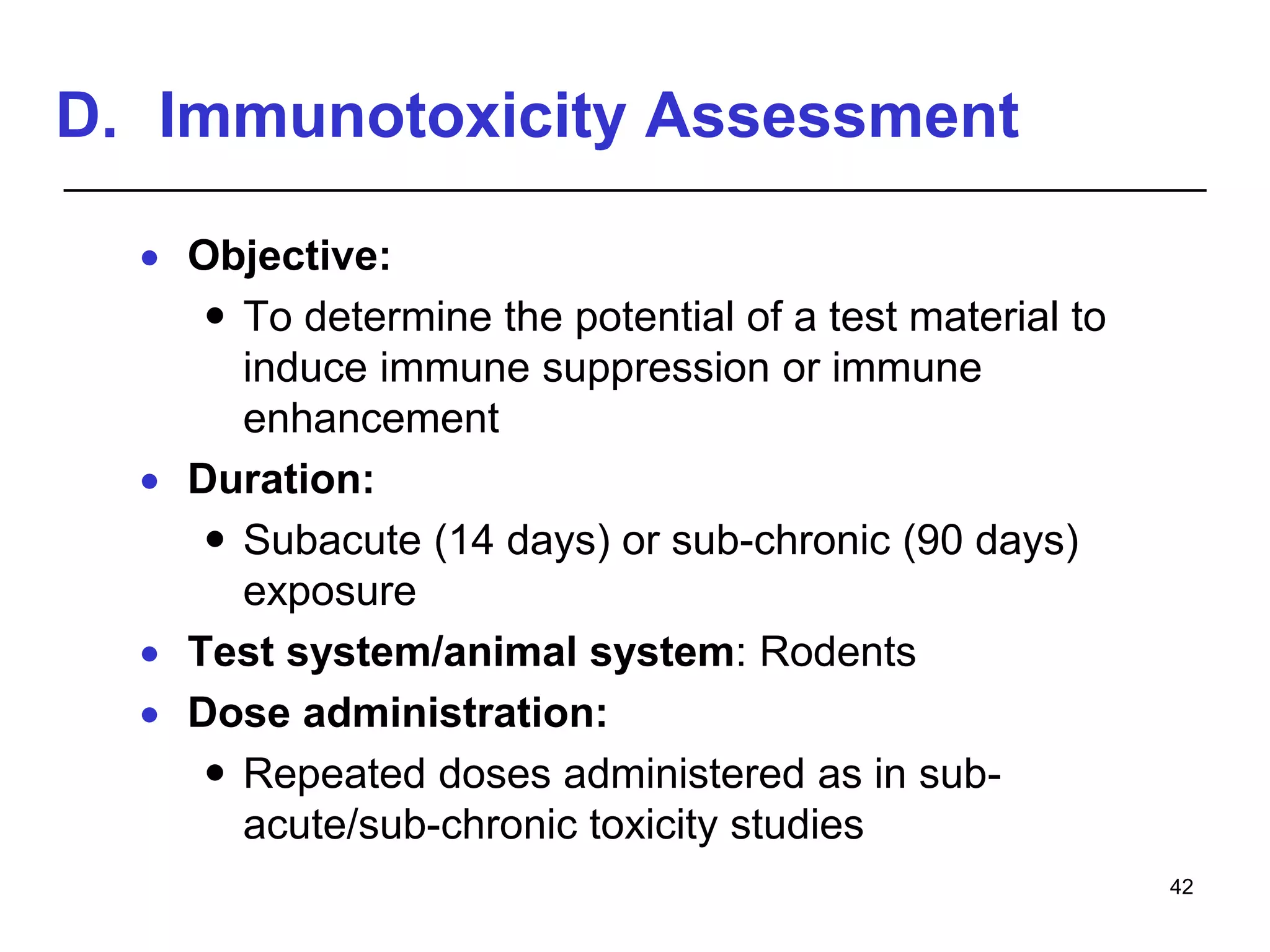 D. Immunotoxicity Assessment
 Objective:
 To determine the potential of a test material to
induce immune suppression or immune
enhancement
 Duration:
 Subacute (14 days) or sub-chronic (90 days)
exposure
 Test system/animal system: Rodents
 Dose administration:
 Repeated doses administered as in sub-
acute/sub-chronic toxicity studies
42
 