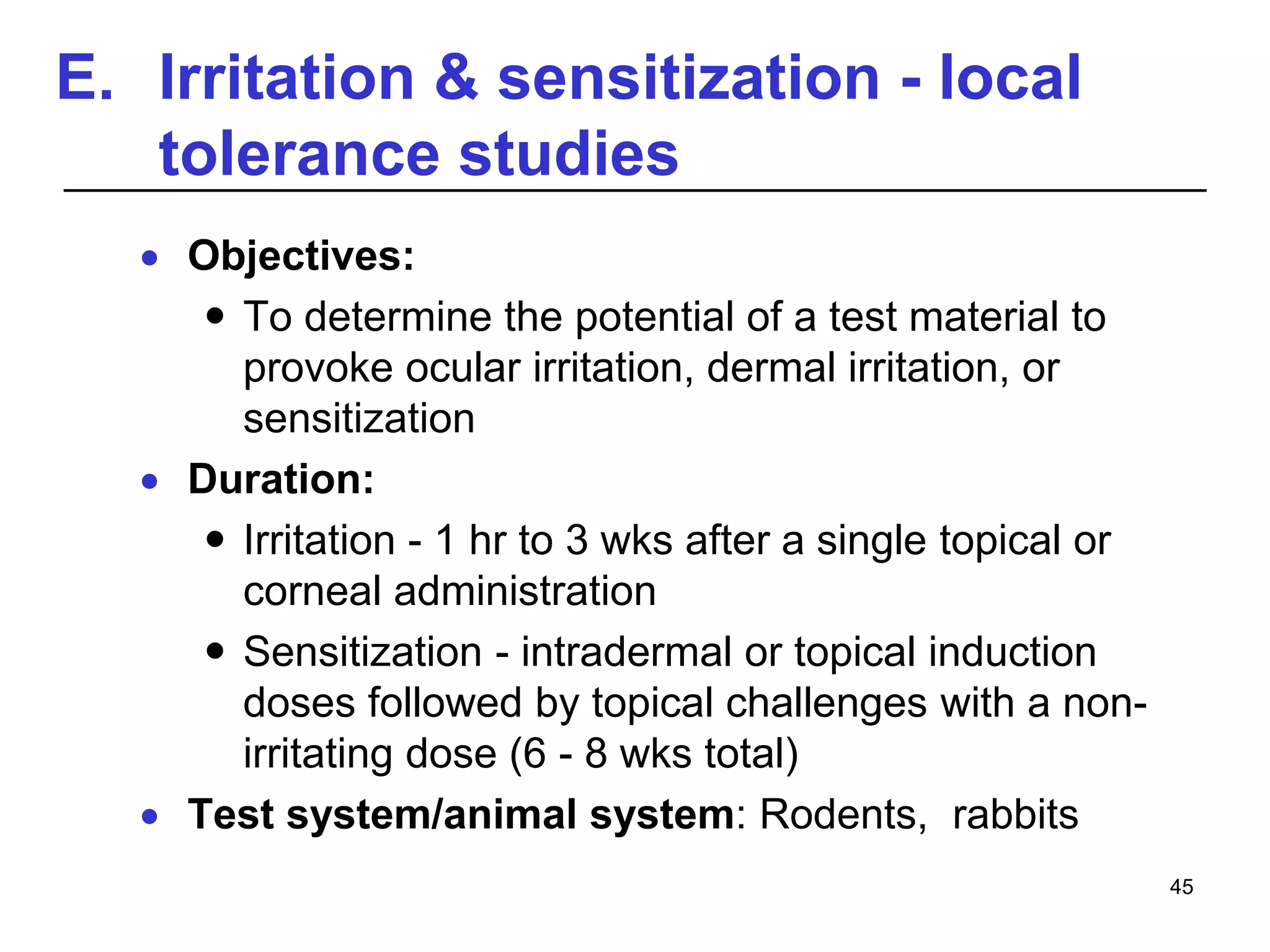 E. Irritation & sensitization - local
tolerance studies
 Objectives:
 To determine the potential of a test material to
provoke ocular irritation, dermal irritation, or
sensitization
 Duration:
 Irritation - 1 hr to 3 wks after a single topical or
corneal administration
 Sensitization - intradermal or topical induction
doses followed by topical challenges with a non-
irritating dose (6 - 8 wks total)
 Test system/animal system: Rodents, rabbits
45
 
