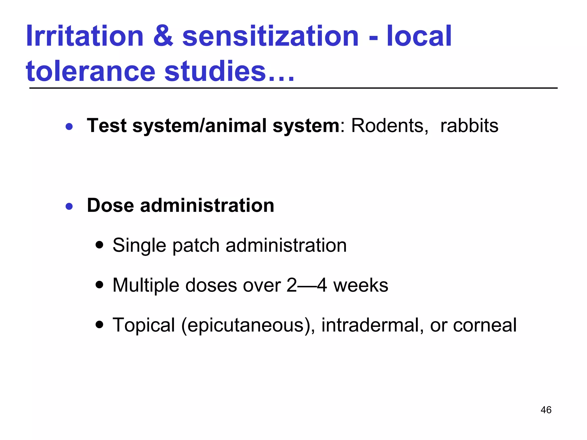 Irritation & sensitization - local
tolerance studies…
 Test system/animal system: Rodents, rabbits
 Dose administration
 Single patch administration
 Multiple doses over 2—4 weeks
 Topical (epicutaneous), intradermal, or corneal
46
 