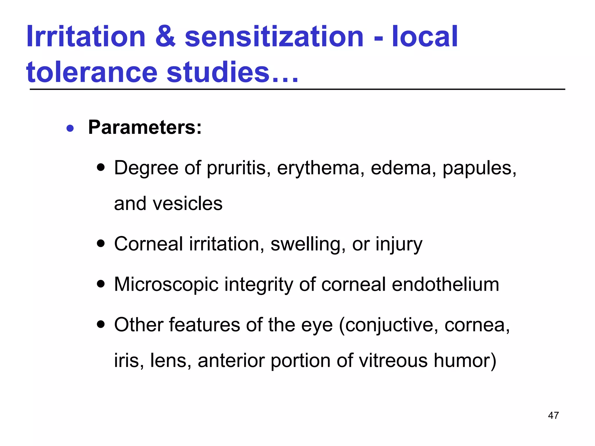 Irritation & sensitization - local
tolerance studies…
 Parameters:
 Degree of pruritis, erythema, edema, papules,
and vesicles
 Corneal irritation, swelling, or injury
 Microscopic integrity of corneal endothelium
 Other features of the eye (conjuctive, cornea,
iris, lens, anterior portion of vitreous humor)
47
 