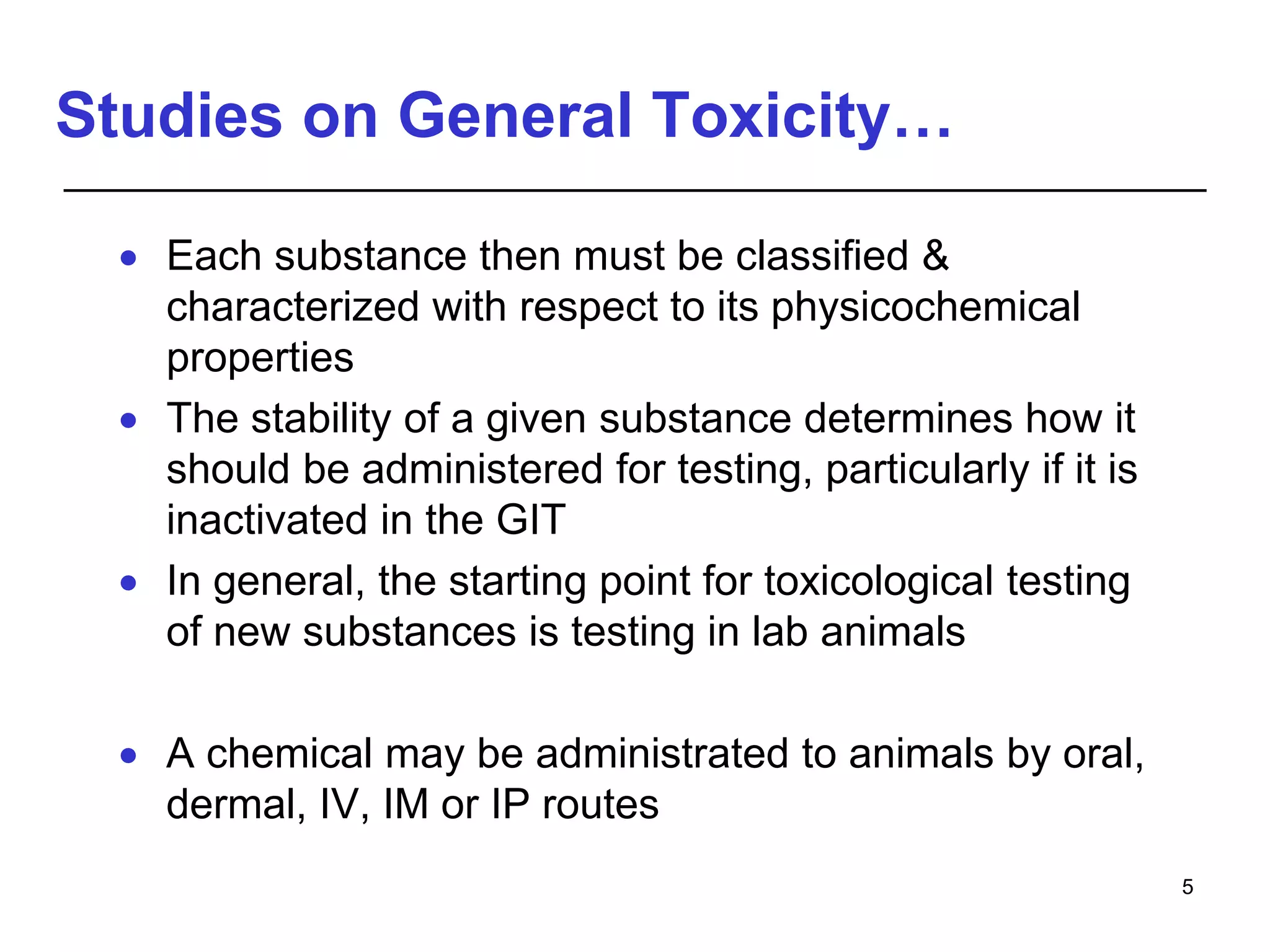 Studies on General Toxicity…
 Each substance then must be classified &
characterized with respect to its physicochemical
properties
 The stability of a given substance determines how it
should be administered for testing, particularly if it is
inactivated in the GIT
 In general, the starting point for toxicological testing
of new substances is testing in lab animals
 A chemical may be administrated to animals by oral,
dermal, IV, IM or IP routes
5
 