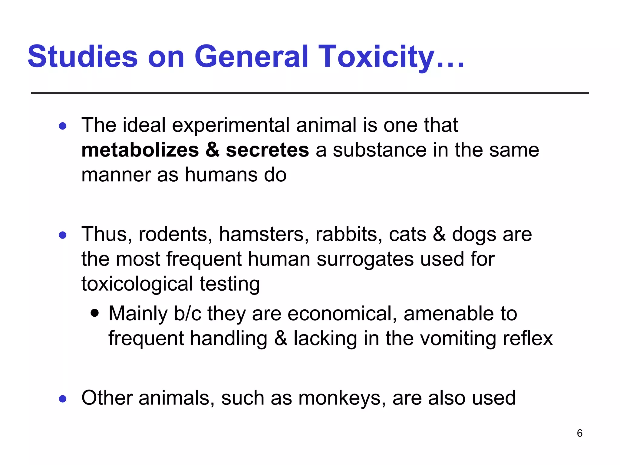 Studies on General Toxicity…
 The ideal experimental animal is one that
metabolizes & secretes a substance in the same
manner as humans do
 Thus, rodents, hamsters, rabbits, cats & dogs are
the most frequent human surrogates used for
toxicological testing
 Mainly b/c they are economical, amenable to
frequent handling & lacking in the vomiting reflex
 Other animals, such as monkeys, are also used
6
 
