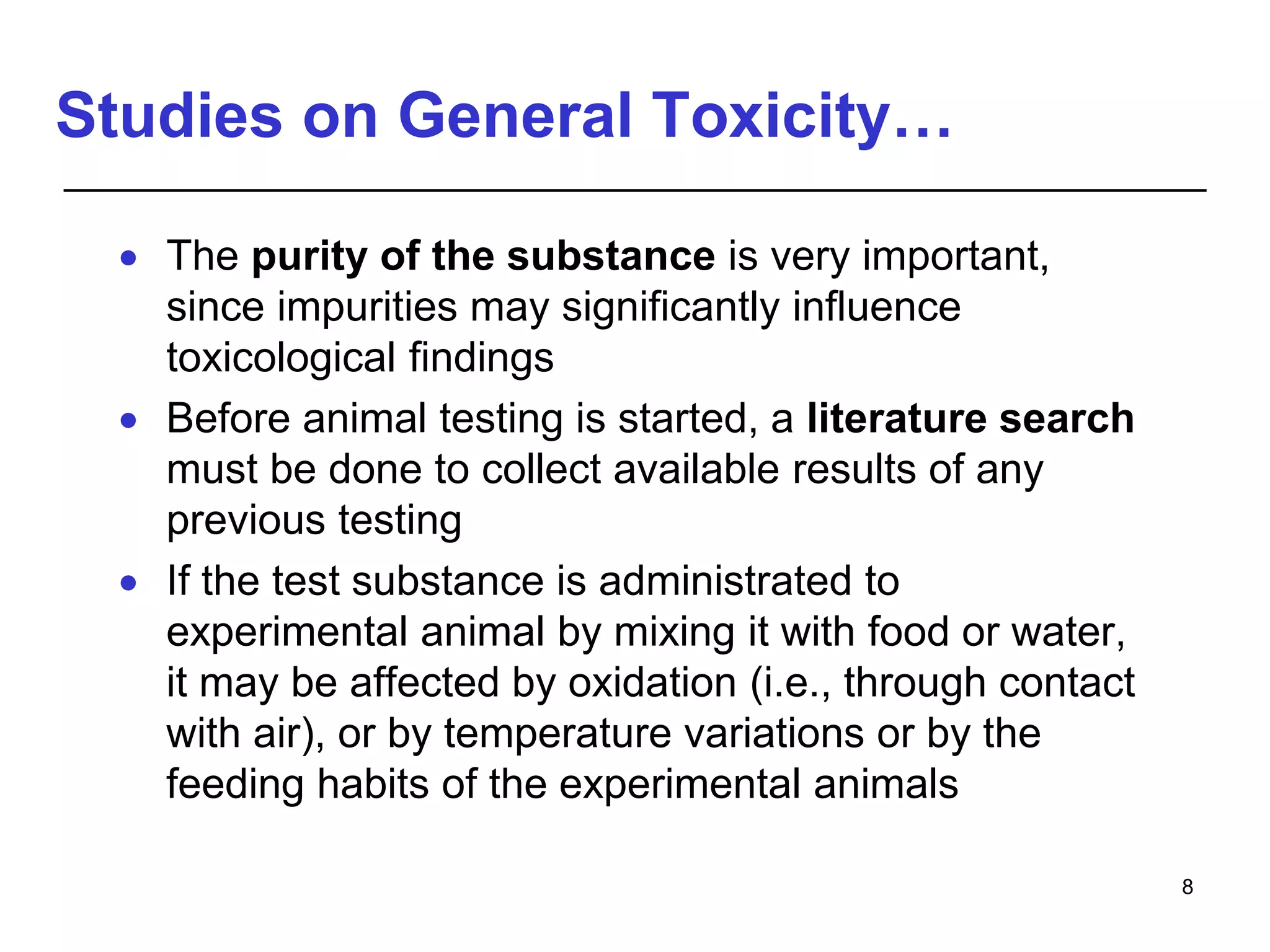 Studies on General Toxicity…
 The purity of the substance is very important,
since impurities may significantly influence
toxicological findings
 Before animal testing is started, a literature search
must be done to collect available results of any
previous testing
 If the test substance is administrated to
experimental animal by mixing it with food or water,
it may be affected by oxidation (i.e., through contact
with air), or by temperature variations or by the
feeding habits of the experimental animals
8
 