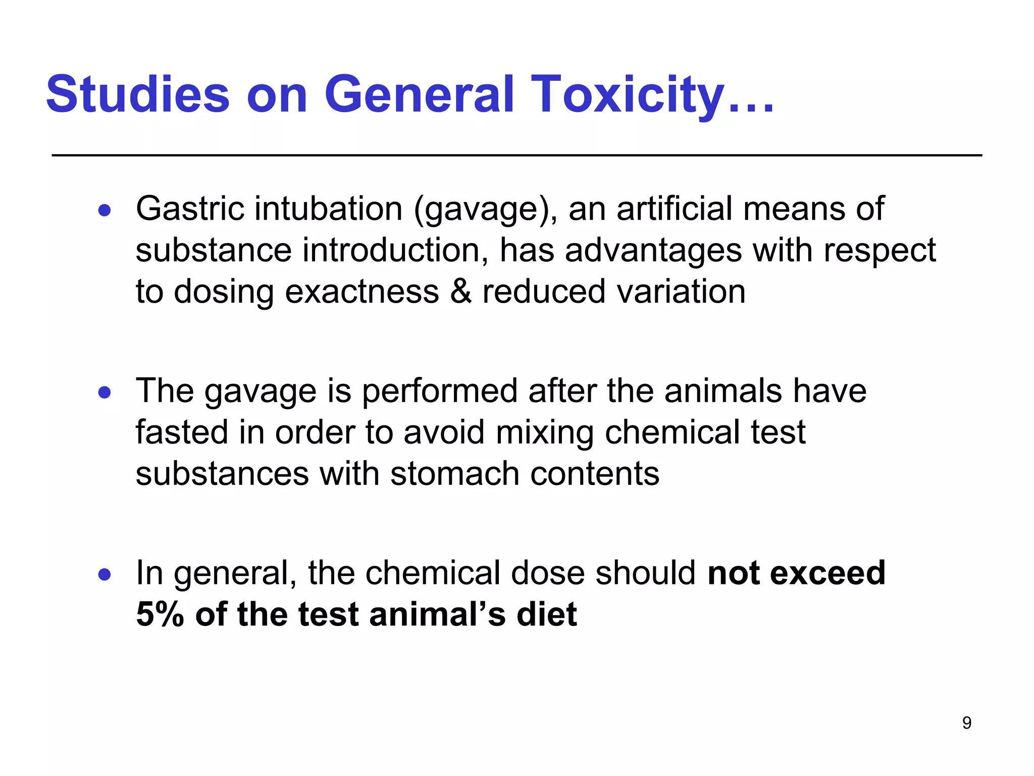 Studies on General Toxicity…
 Gastric intubation (gavage), an artificial means of
substance introduction, has advantages with respect
to dosing exactness & reduced variation
 The gavage is performed after the animals have
fasted in order to avoid mixing chemical test
substances with stomach contents
 In general, the chemical dose should not exceed
5% of the test animal’s diet
9
 