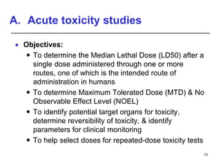 A. Acute toxicity studies
 Objectives:
 To determine the Median Lethal Dose (LD50) after a
single dose administered through one or more
routes, one of which is the intended route of
administration in humans
 To determine Maximum Tolerated Dose (MTD) & No
Observable Effect Level (NOEL)
 To identify potential target organs for toxicity,
determine reversibility of toxicity, & identify
parameters for clinical monitoring
 To help select doses for repeated-dose toxicity tests
13
 