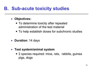 B. Sub-acute toxicity studies
 Objectives:
 To determine toxicity after repeated
administration of the test material
 To help establish doses for subchronic studies
 Duration: 14 days
 Test system/animal system
 2 species required: mice, rats, rabbits, guinea
pigs, dogs
15
 