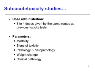 Sub-acutetoxicity studies…
 Dose administration:
 3 to 4 doses given by the same routes as
previous toxicity tests
 Parameters:
 Mortality
 Signs of toxicity
 Pathology & histopathology
 Weight change
 Clinical pathology
16
 