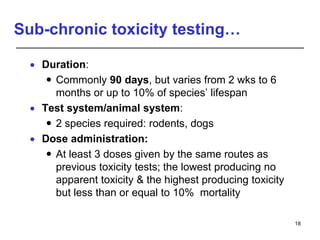 Sub-chronic toxicity testing…
 Duration:
 Commonly 90 days, but varies from 2 wks to 6
months or up to 10% of species’ lifespan
 Test system/animal system:
 2 species required: rodents, dogs
 Dose administration:
 At least 3 doses given by the same routes as
previous toxicity tests; the lowest producing no
apparent toxicity & the highest producing toxicity
but less than or equal to 10% mortality
18
 