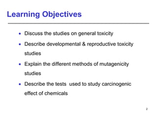 Learning Objectives
 Discuss the studies on general toxicity
 Describe developmental & reproductive toxicity
studies
 Explain the different methods of mutagenicity
studies
 Describe the tests used to study carcinogenic
effect of chemicals
2
 