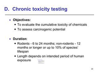 D. Chronic toxicity testing
 Objectives:
 To evaluate the cumulative toxicity of chemicals
 To assess carcinogenic potential
 Duration:
 Rodents - 6 to 24 months; non-rodents - 12
months or longer or up to 10% of species’
lifespan
 Length depends on intended period of human
exposure
20
Chronic toxicity studies
 Long-term or chronic exposure studies are
performed similarly to subchronic studies except
that the period of exposure is longer than 3 months
 In rodents, chronic exposures are usually for 6
months to 2 years
 Chronic studies in non-rodent species are usually
for 1 year but may be longer
 The length of exposure is somewhat dependent on
the intended period of exposure in humans
 