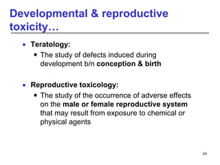 Developmental & reproductive
toxicity…
 Teratology:
 The study of defects induced during
development b/n conception & birth
 Reproductive toxicology:
 The study of the occurrence of adverse effects
on the male or female reproductive system
that may result from exposure to chemical or
physical agents
24
 