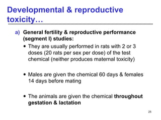 Developmental & reproductive
toxicity…
a) General fertility & reproductive performance
(segment I) studies:
 They are usually performed in rats with 2 or 3
doses (20 rats per sex per dose) of the test
chemical (neither produces maternal toxicity)
 Males are given the chemical 60 days & females
14 days before mating
 The animals are given the chemical throughout
gestation & lactation
25
 