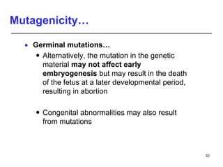 Mutagenicity…
 Germinal mutations…
 Alternatively, the mutation in the genetic
material may not affect early
embryogenesis but may result in the death
of the fetus at a later developmental period,
resulting in abortion
 Congenital abnormalities may also result
from mutations
32
 