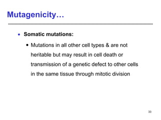 Mutagenicity…
 Somatic mutations:
 Mutations in all other cell types & are not
heritable but may result in cell death or
transmission of a genetic defect to other cells
in the same tissue through mitotic division
33
 