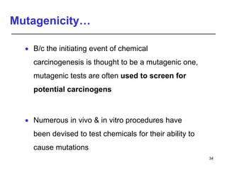 Mutagenicity…
 B/c the initiating event of chemical
carcinogenesis is thought to be a mutagenic one,
mutagenic tests are often used to screen for
potential carcinogens
 Numerous in vivo & in vitro procedures have
been devised to test chemicals for their ability to
cause mutations
34
 