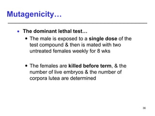 Mutagenicity…
 The dominant lethal test…
 The male is exposed to a single dose of the
test compound & then is mated with two
untreated females weekly for 8 wks
 The females are killed before term, & the
number of live embryos & the number of
corpora lutea are determined
36
 