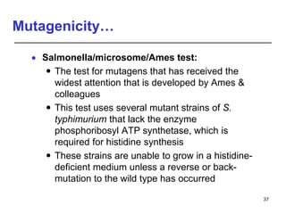 Mutagenicity…
 Salmonella/microsome/Ames test:
 The test for mutagens that has received the
widest attention that is developed by Ames &
colleagues
 This test uses several mutant strains of S.
typhimurium that lack the enzyme
phosphoribosyl ATP synthetase, which is
required for histidine synthesis
 These strains are unable to grow in a histidine-
deficient medium unless a reverse or back-
mutation to the wild type has occurred
37
 