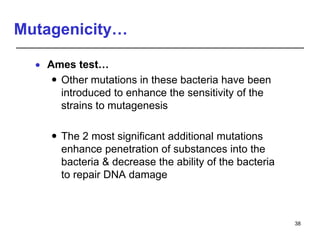 Mutagenicity…
 Ames test…
 Other mutations in these bacteria have been
introduced to enhance the sensitivity of the
strains to mutagenesis
 The 2 most significant additional mutations
enhance penetration of substances into the
bacteria & decrease the ability of the bacteria
to repair DNA damage
38
 