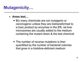 Mutagenicity…
 Ames test…
 B/c many chemicals are not mutagenic or
carcinogenic unless they are biotransformed to
a toxic product by enzymes in the ER, rat liver
microsomes are usually added to the medium
containing the mutant strain & the test chemical
 The number of reverse mutations is then
quantified by the number of bacterial colonies
that grow in a histidine-deficient medium
39
 