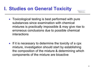 I. Studies on General Toxicity
 Toxicological testing is best performed with pure
substances since examination with chemical
mixtures is practically impossible & may give rise to
erroneous conclusions due to possible chemical
interactions
 If it is necessary to determine the toxicity of a cpx
mixture, investigation should start by establishing
the composition of the mixture & determining which
components of the mixture are bioactive
4
Principles of descriptive animal toxicity
tests
 Two main principles underlie all descriptive animal
toxicity testing
A. The effects produced by a compound in lab
animals, when properly qualified, are
applicable to humans
• On the basis of dose per unit of body surface,
toxic effects in humans are usually in the same
range as those in experimental animals
• On a body weight basis, humans are generally
more vulnerable than are experimental animals
1
 