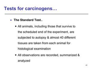 Tests for carcinogens…
 The Standard Test..
 All animals, including those that survive to
the scheduled end of the experiment, are
subjected to autopsy & almost 40 different
tissues are taken from each animal for
histological examination
 All observations are recorded, summarized &
analyzed
41
 