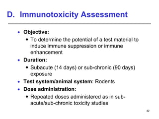D. Immunotoxicity Assessment
 Objective:
 To determine the potential of a test material to
induce immune suppression or immune
enhancement
 Duration:
 Subacute (14 days) or sub-chronic (90 days)
exposure
 Test system/animal system: Rodents
 Dose administration:
 Repeated doses administered as in sub-
acute/sub-chronic toxicity studies
42
 