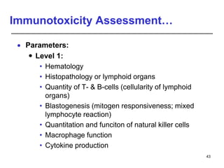 Immunotoxicity Assessment…
 Parameters:
 Level 1:
• Hematology
• Histopathology or lymphoid organs
• Quantity of T- & B-cells (cellularity of lymphoid
organs)
• Blastogenesis (mitogen responsiveness; mixed
lymphocyte reaction)
• Quantitation and funciton of natural killer cells
• Macrophage function
• Cytokine production
43
 