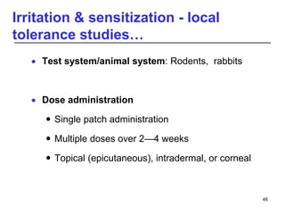 Irritation & sensitization - local
tolerance studies…
 Test system/animal system: Rodents, rabbits
 Dose administration
 Single patch administration
 Multiple doses over 2—4 weeks
 Topical (epicutaneous), intradermal, or corneal
46
 